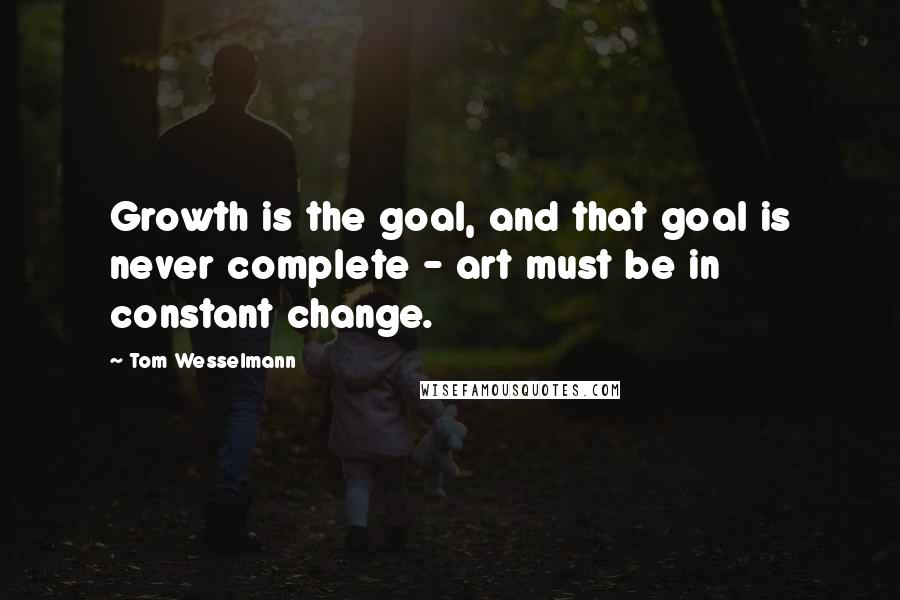 Tom Wesselmann Quotes: Growth is the goal, and that goal is never complete - art must be in constant change.