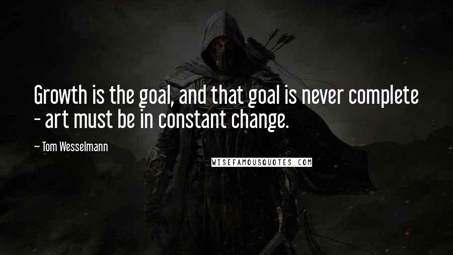 Tom Wesselmann Quotes: Growth is the goal, and that goal is never complete - art must be in constant change.