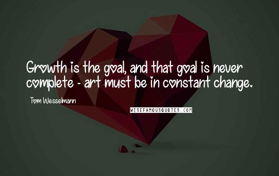 Tom Wesselmann Quotes: Growth is the goal, and that goal is never complete - art must be in constant change.