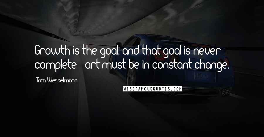 Tom Wesselmann Quotes: Growth is the goal, and that goal is never complete - art must be in constant change.