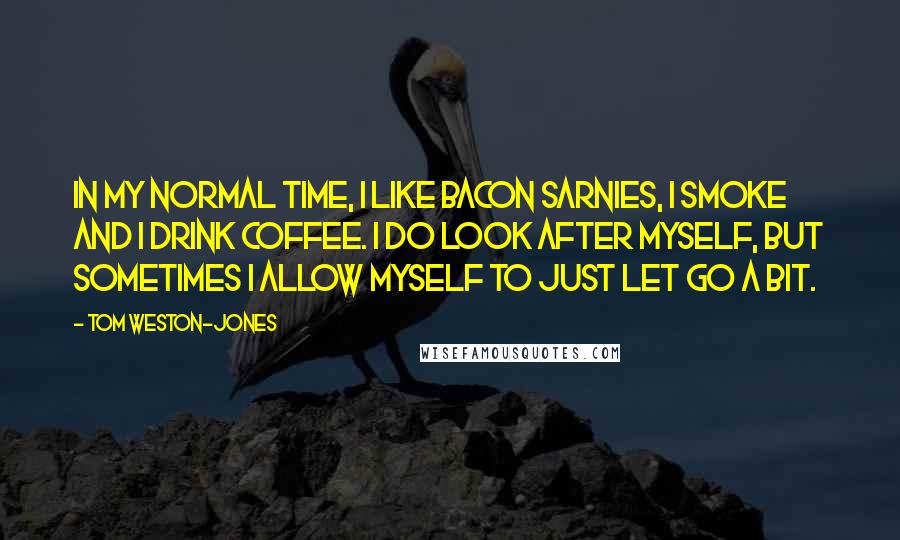 Tom Weston-Jones Quotes: In my normal time, I like bacon sarnies, I smoke and I drink coffee. I do look after myself, but sometimes I allow myself to just let go a bit.