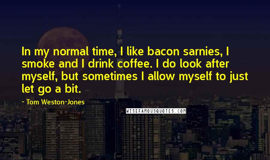 Tom Weston-Jones Quotes: In my normal time, I like bacon sarnies, I smoke and I drink coffee. I do look after myself, but sometimes I allow myself to just let go a bit.