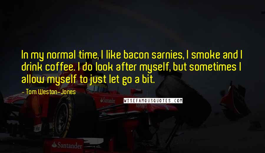 Tom Weston-Jones Quotes: In my normal time, I like bacon sarnies, I smoke and I drink coffee. I do look after myself, but sometimes I allow myself to just let go a bit.