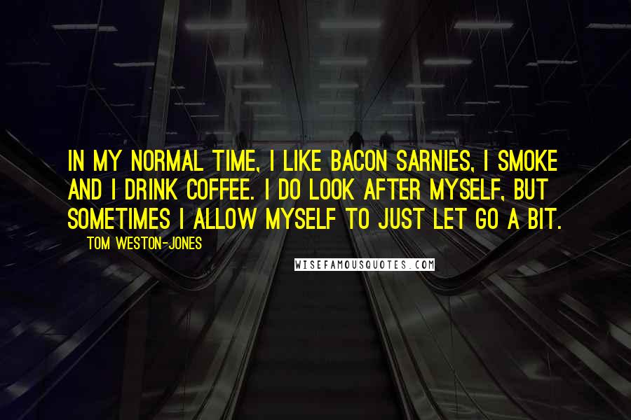 Tom Weston-Jones Quotes: In my normal time, I like bacon sarnies, I smoke and I drink coffee. I do look after myself, but sometimes I allow myself to just let go a bit.