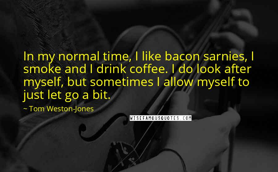 Tom Weston-Jones Quotes: In my normal time, I like bacon sarnies, I smoke and I drink coffee. I do look after myself, but sometimes I allow myself to just let go a bit.