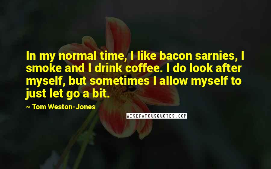 Tom Weston-Jones Quotes: In my normal time, I like bacon sarnies, I smoke and I drink coffee. I do look after myself, but sometimes I allow myself to just let go a bit.