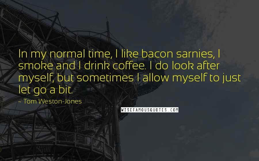 Tom Weston-Jones Quotes: In my normal time, I like bacon sarnies, I smoke and I drink coffee. I do look after myself, but sometimes I allow myself to just let go a bit.
