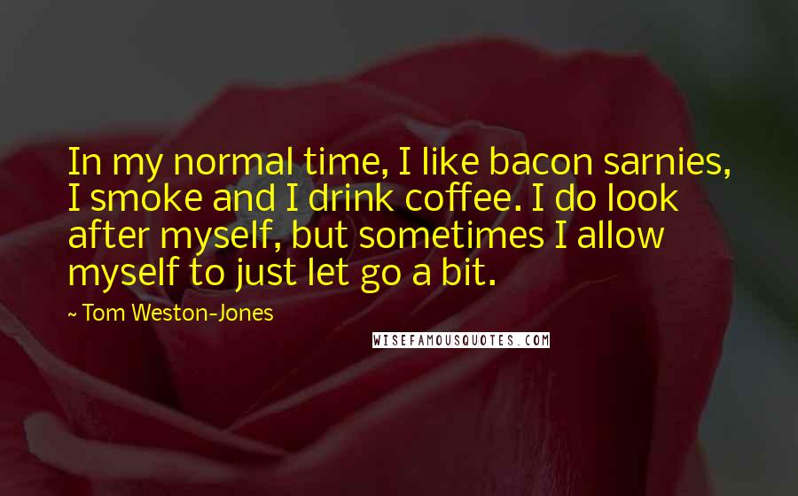 Tom Weston-Jones Quotes: In my normal time, I like bacon sarnies, I smoke and I drink coffee. I do look after myself, but sometimes I allow myself to just let go a bit.