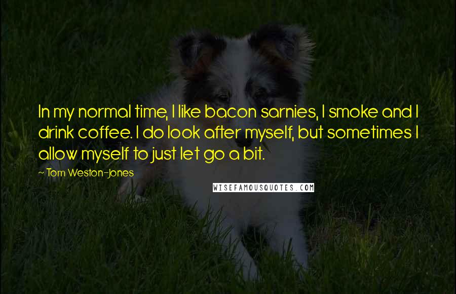 Tom Weston-Jones Quotes: In my normal time, I like bacon sarnies, I smoke and I drink coffee. I do look after myself, but sometimes I allow myself to just let go a bit.