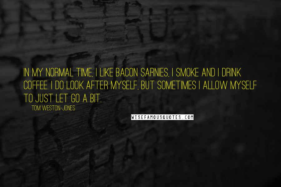 Tom Weston-Jones Quotes: In my normal time, I like bacon sarnies, I smoke and I drink coffee. I do look after myself, but sometimes I allow myself to just let go a bit.