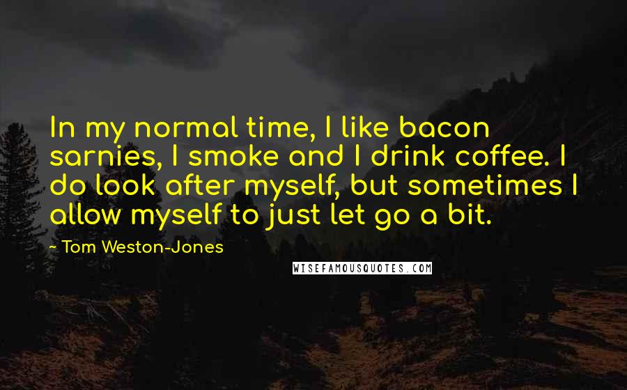 Tom Weston-Jones Quotes: In my normal time, I like bacon sarnies, I smoke and I drink coffee. I do look after myself, but sometimes I allow myself to just let go a bit.