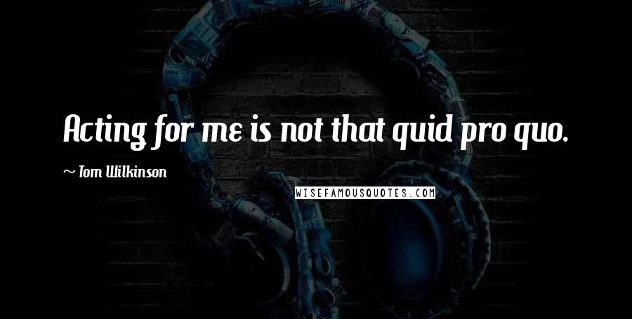 Tom Wilkinson Quotes: Acting for me is not that quid pro quo.