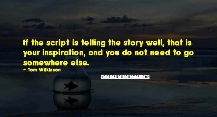 Tom Wilkinson Quotes: If the script is telling the story well, that is your inspiration, and you do not need to go somewhere else.