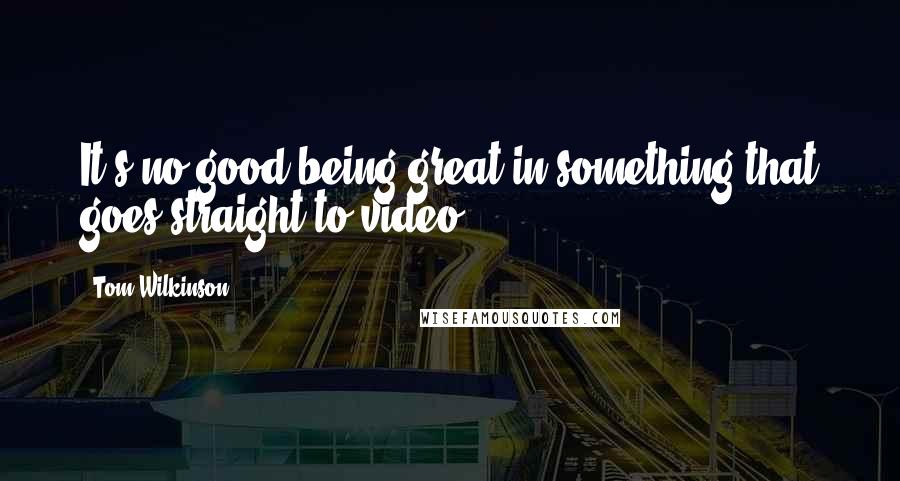 Tom Wilkinson Quotes: It's no good being great in something that goes straight to video.