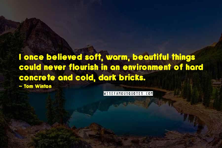 Tom Winton Quotes: I once believed soft, warm, beautiful things could never flourish in an environment of hard concrete and cold, dark bricks.