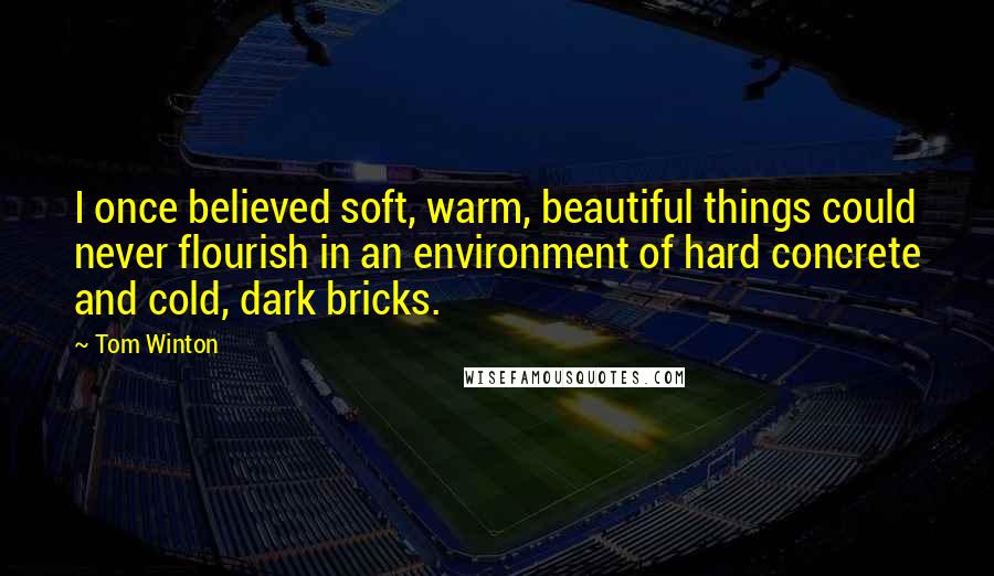 Tom Winton Quotes: I once believed soft, warm, beautiful things could never flourish in an environment of hard concrete and cold, dark bricks.