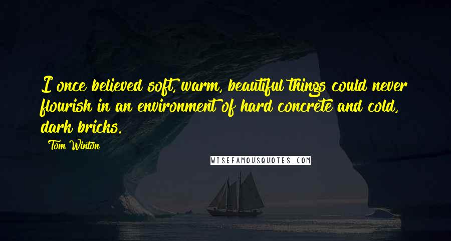 Tom Winton Quotes: I once believed soft, warm, beautiful things could never flourish in an environment of hard concrete and cold, dark bricks.