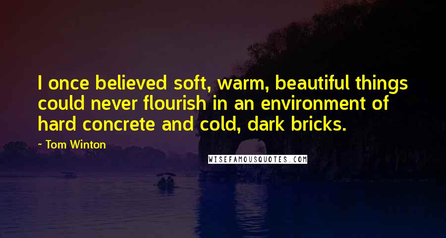 Tom Winton Quotes: I once believed soft, warm, beautiful things could never flourish in an environment of hard concrete and cold, dark bricks.