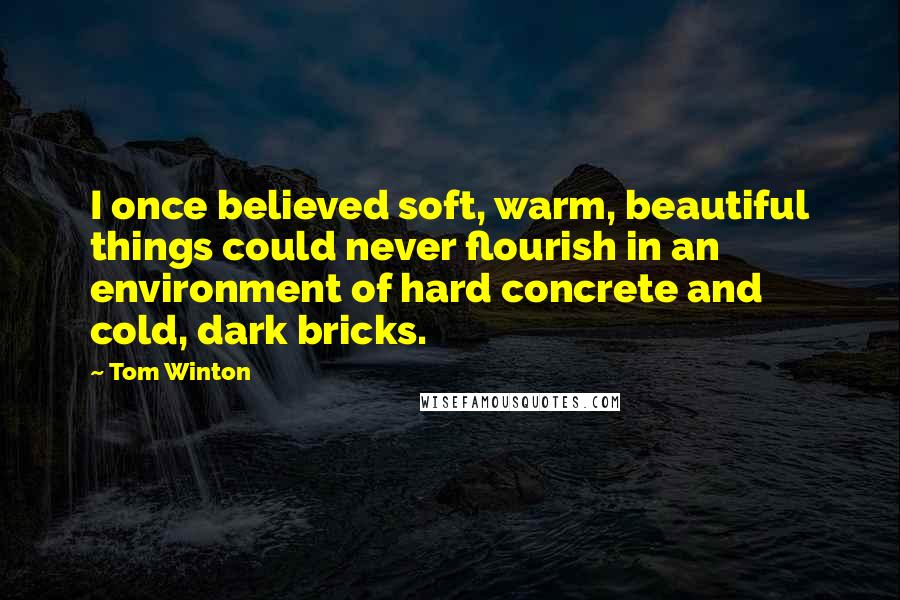 Tom Winton Quotes: I once believed soft, warm, beautiful things could never flourish in an environment of hard concrete and cold, dark bricks.