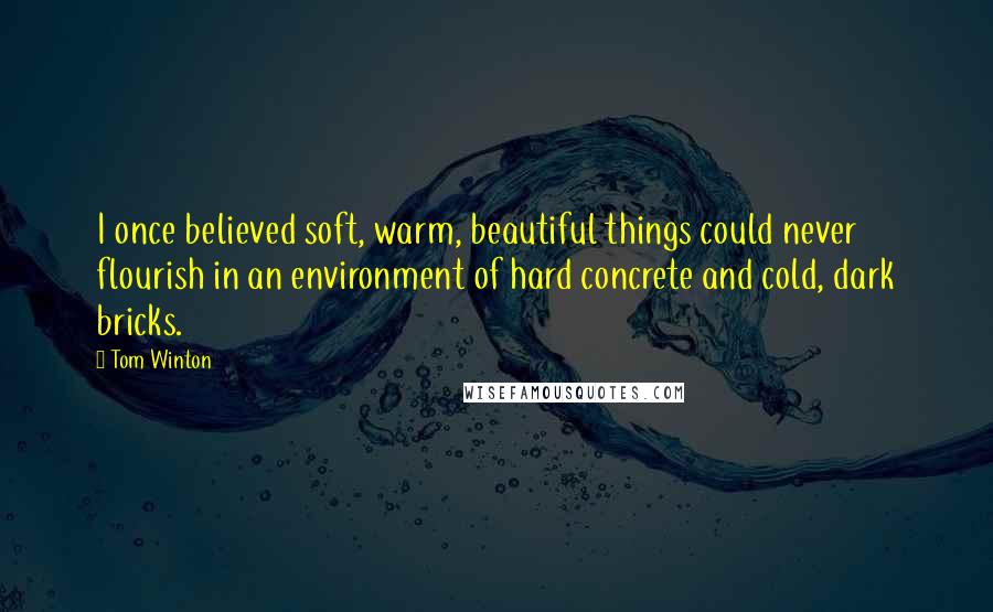 Tom Winton Quotes: I once believed soft, warm, beautiful things could never flourish in an environment of hard concrete and cold, dark bricks.