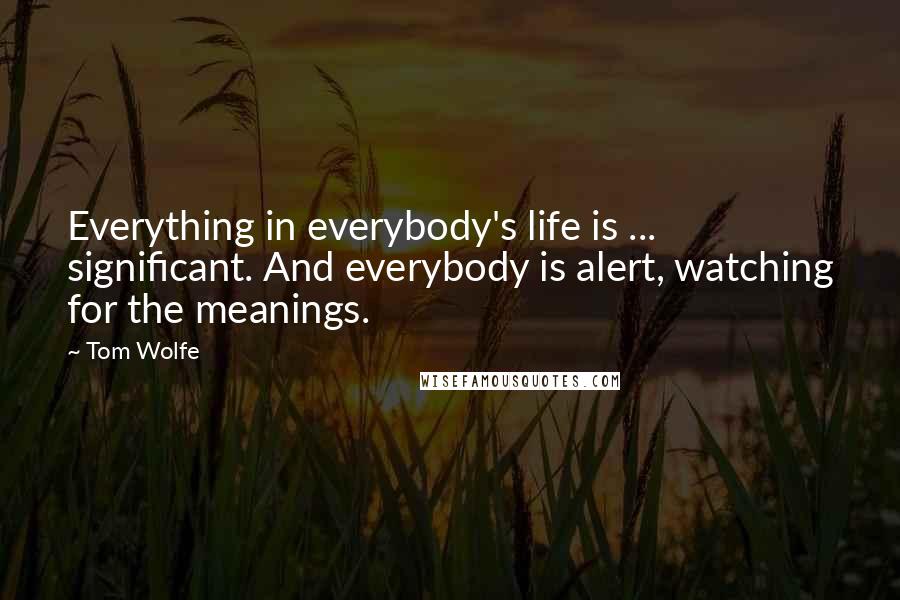 Tom Wolfe Quotes: Everything in everybody's life is ... significant. And everybody is alert, watching for the meanings.