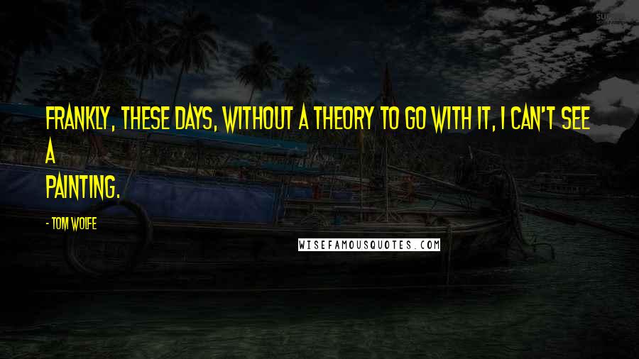 Tom Wolfe Quotes: Frankly, these days, without a theory to go with it, I can't see a painting.