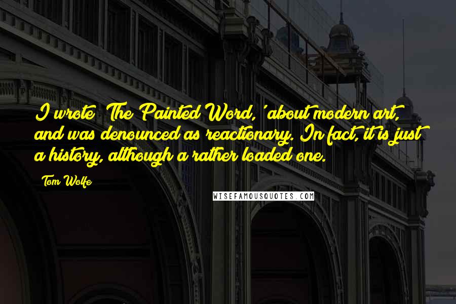 Tom Wolfe Quotes: I wrote 'The Painted Word,' about modern art, and was denounced as reactionary. In fact, it is just a history, although a rather loaded one.