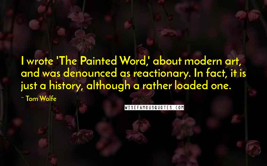 Tom Wolfe Quotes: I wrote 'The Painted Word,' about modern art, and was denounced as reactionary. In fact, it is just a history, although a rather loaded one.