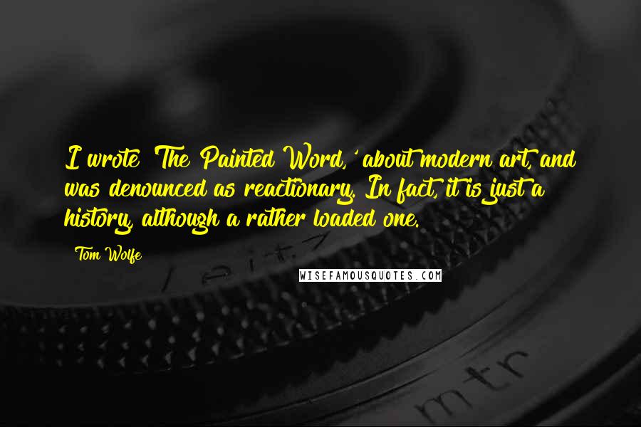 Tom Wolfe Quotes: I wrote 'The Painted Word,' about modern art, and was denounced as reactionary. In fact, it is just a history, although a rather loaded one.