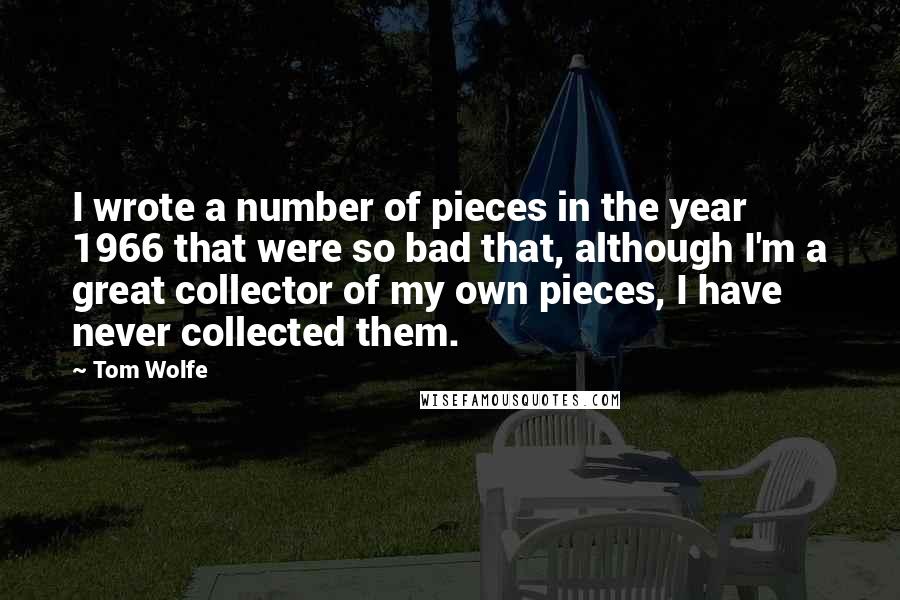 Tom Wolfe Quotes: I wrote a number of pieces in the year 1966 that were so bad that, although I'm a great collector of my own pieces, I have never collected them.
