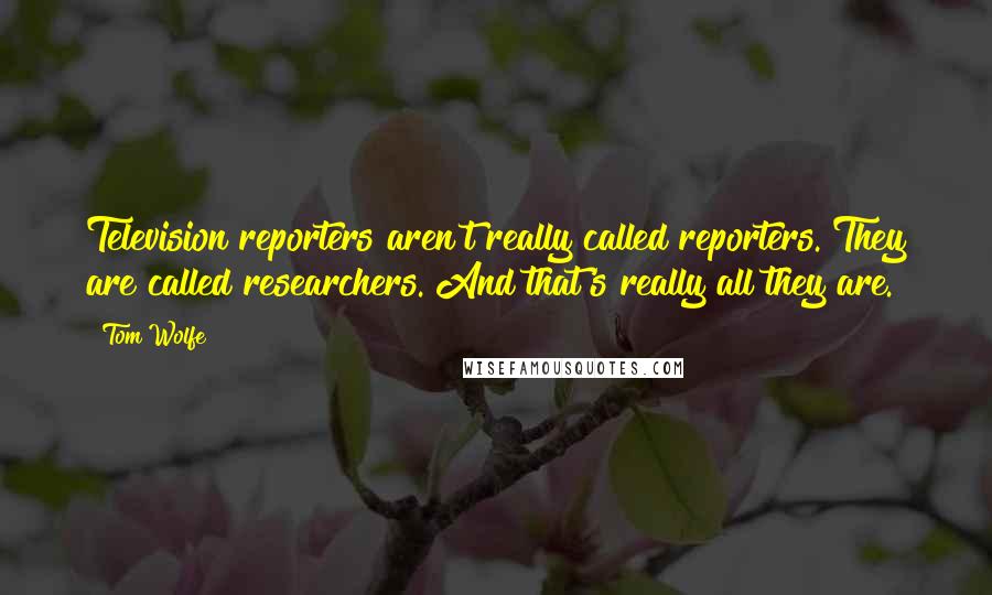 Tom Wolfe Quotes: Television reporters aren't really called reporters. They are called researchers. And that's really all they are.
