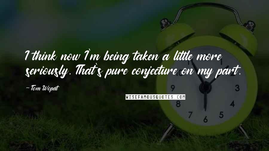 Tom Wopat Quotes: I think now I'm being taken a little more seriously. That's pure conjecture on my part.