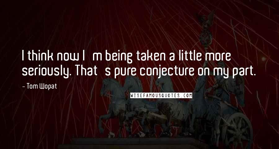 Tom Wopat Quotes: I think now I'm being taken a little more seriously. That's pure conjecture on my part.
