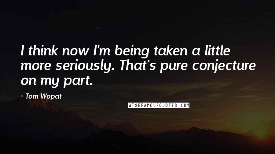 Tom Wopat Quotes: I think now I'm being taken a little more seriously. That's pure conjecture on my part.