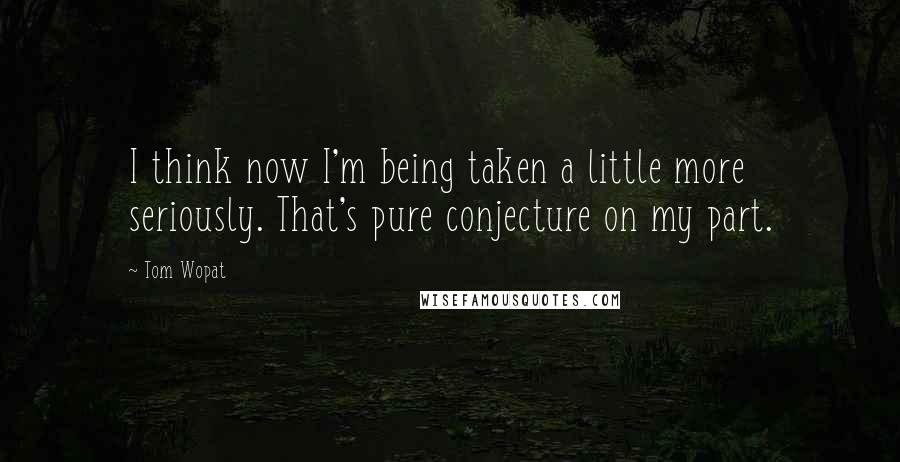 Tom Wopat Quotes: I think now I'm being taken a little more seriously. That's pure conjecture on my part.