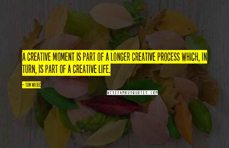 Tom Wujec Quotes: A creative moment is part of a longer creative process which, in turn, is part of a creative life.