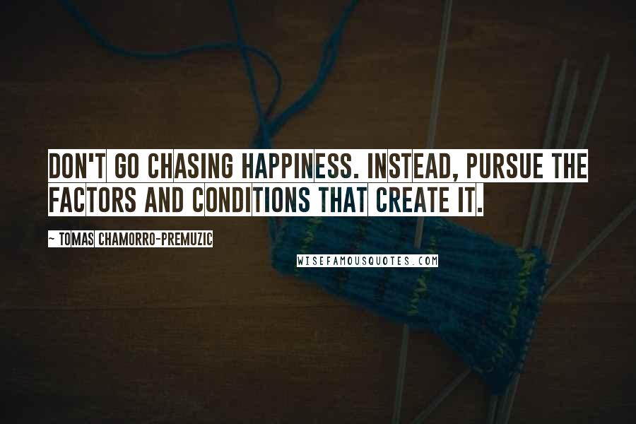 Tomas Chamorro-Premuzic Quotes: Don't go chasing happiness. Instead, pursue the factors and conditions that create it.