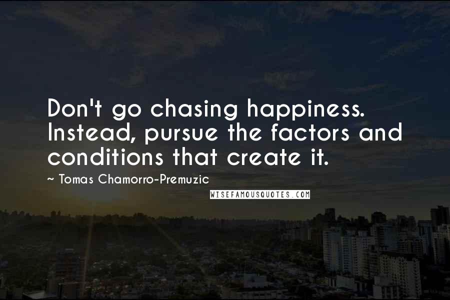 Tomas Chamorro-Premuzic Quotes: Don't go chasing happiness. Instead, pursue the factors and conditions that create it.