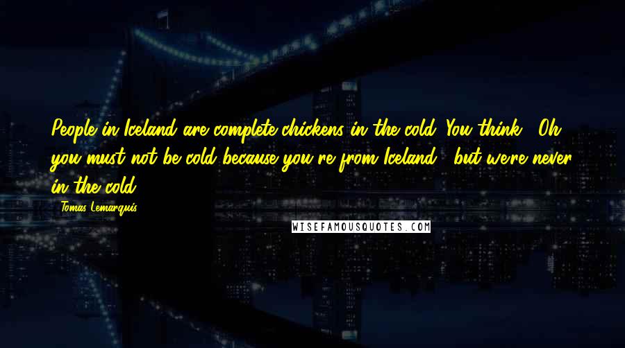 Tomas Lemarquis Quotes: People in Iceland are complete chickens in the cold. You think, "Oh, you must not be cold because you're from Iceland," but we're never in the cold.