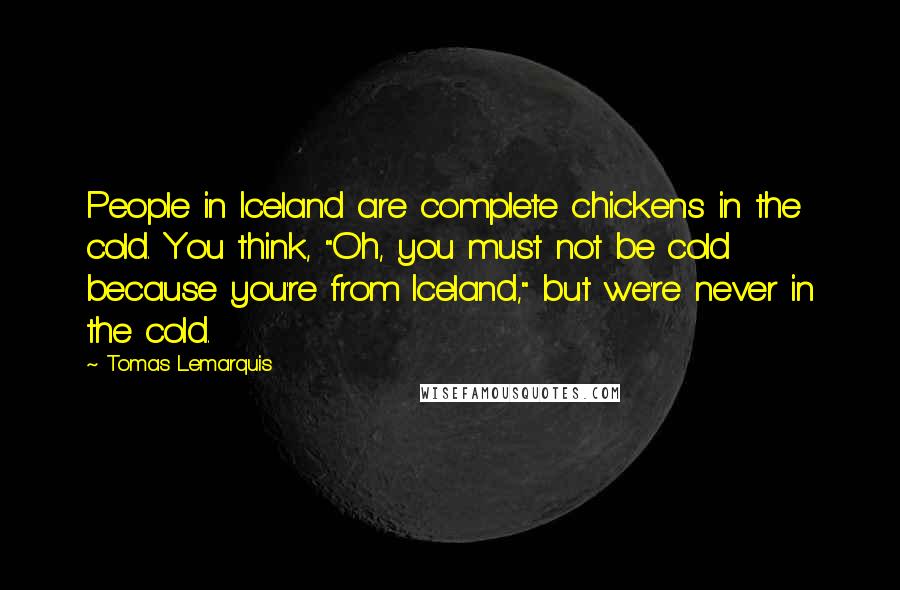 Tomas Lemarquis Quotes: People in Iceland are complete chickens in the cold. You think, "Oh, you must not be cold because you're from Iceland," but we're never in the cold.