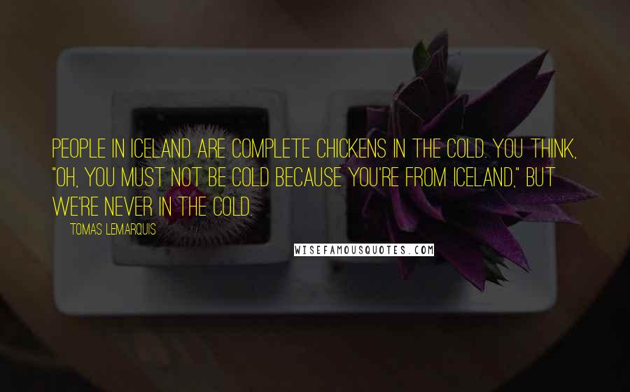 Tomas Lemarquis Quotes: People in Iceland are complete chickens in the cold. You think, "Oh, you must not be cold because you're from Iceland," but we're never in the cold.