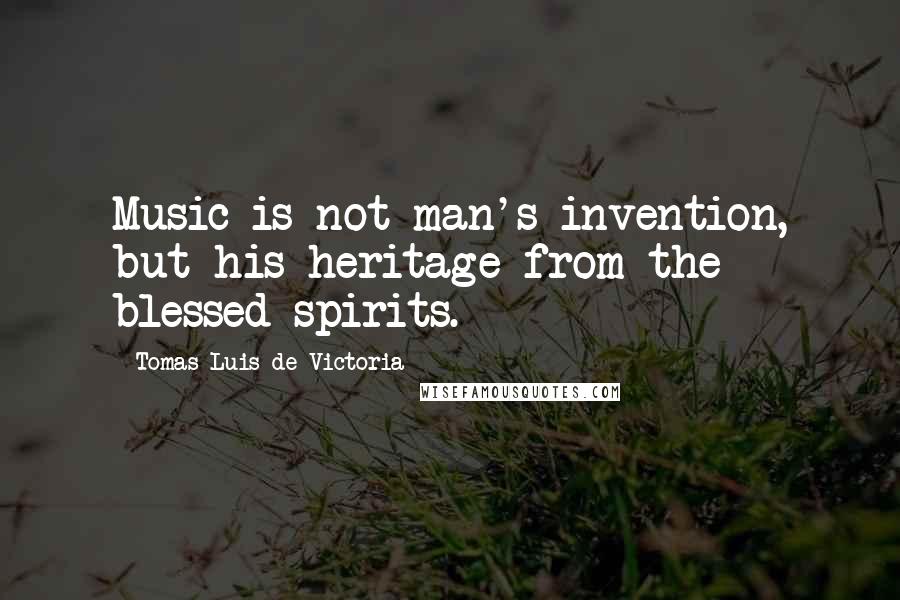 Tomas Luis De Victoria Quotes: Music is not man's invention, but his heritage from the blessed spirits.