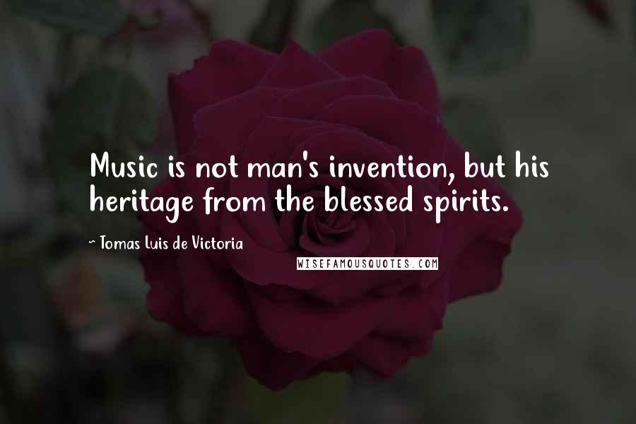 Tomas Luis De Victoria Quotes: Music is not man's invention, but his heritage from the blessed spirits.