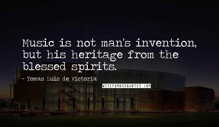 Tomas Luis De Victoria Quotes: Music is not man's invention, but his heritage from the blessed spirits.