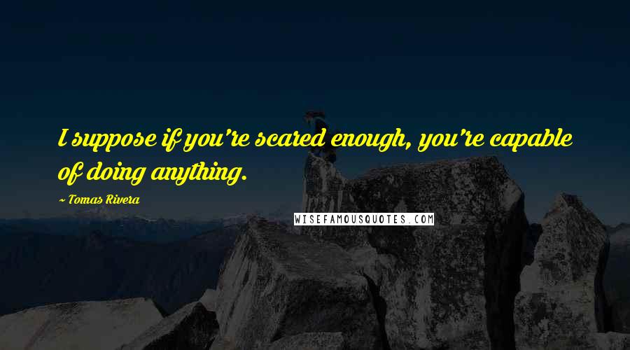 Tomas Rivera Quotes: I suppose if you're scared enough, you're capable of doing anything.