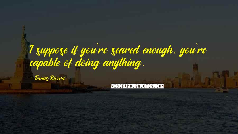 Tomas Rivera Quotes: I suppose if you're scared enough, you're capable of doing anything.