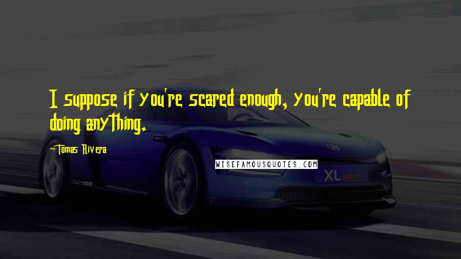 Tomas Rivera Quotes: I suppose if you're scared enough, you're capable of doing anything.