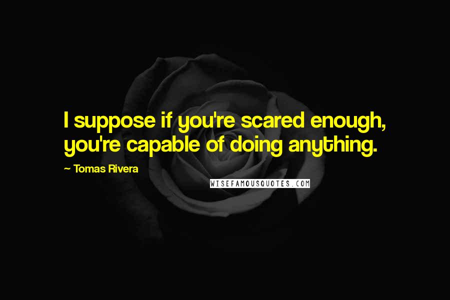 Tomas Rivera Quotes: I suppose if you're scared enough, you're capable of doing anything.
