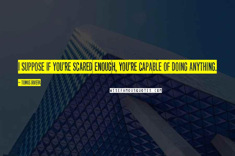 Tomas Rivera Quotes: I suppose if you're scared enough, you're capable of doing anything.