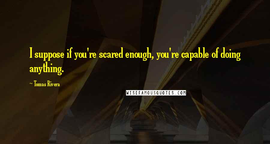 Tomas Rivera Quotes: I suppose if you're scared enough, you're capable of doing anything.